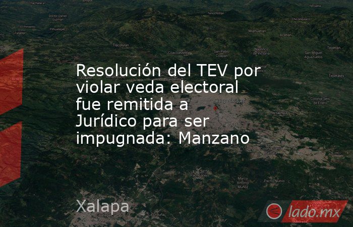 Resolución del TEV por violar veda electoral fue remitida a Jurídico para ser impugnada: Manzano. Noticias en tiempo real