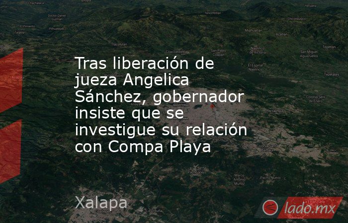 Tras liberación de jueza Angelica Sánchez, gobernador insiste que se investigue su relación con Compa Playa  . Noticias en tiempo real