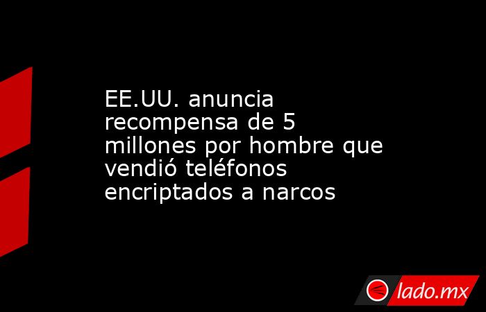 EE.UU. anuncia recompensa de 5 millones por hombre que vendió teléfonos encriptados a narcos. Noticias en tiempo real