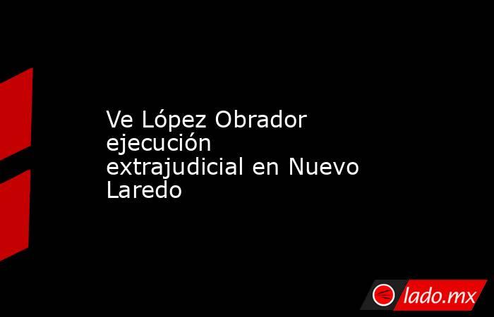 Ve López Obrador ejecución extrajudicial en Nuevo Laredo. Noticias en tiempo real