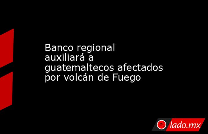 Banco regional auxiliará a guatemaltecos afectados por volcán de Fuego. Noticias en tiempo real