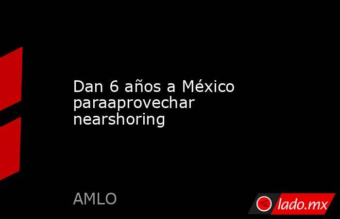 Dan 6 años a México paraaprovechar nearshoring. Noticias en tiempo real