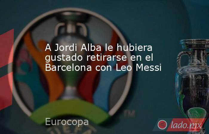 A Jordi Alba le hubiera gustado retirarse en el Barcelona con Leo Messi. Noticias en tiempo real