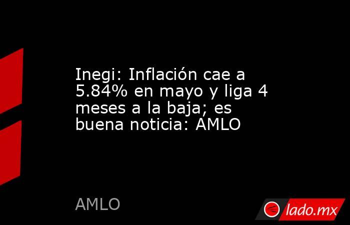 Inegi: Inflación cae a 5.84% en mayo y liga 4 meses a la baja; es buena noticia: AMLO. Noticias en tiempo real