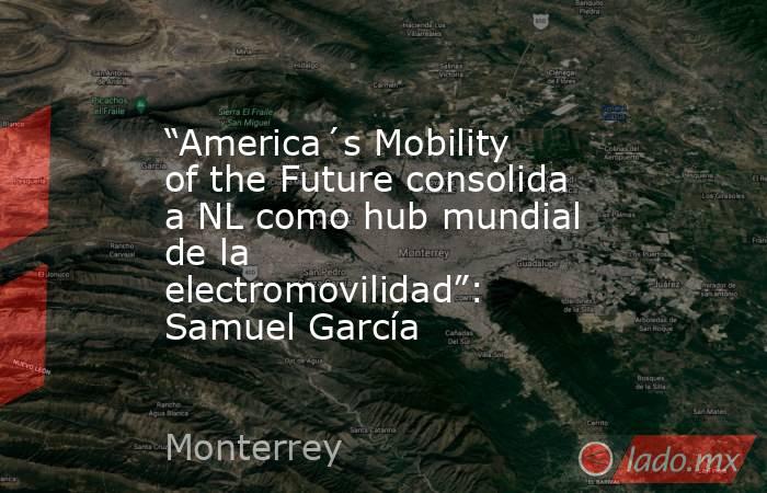 “America´s Mobility of the Future consolida a NL como hub mundial de la electromovilidad”: Samuel García. Noticias en tiempo real