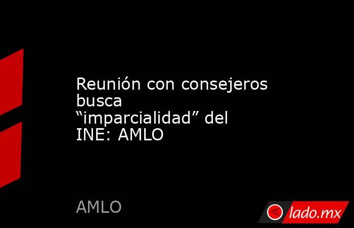 Reunión con consejeros busca “imparcialidad” del INE: AMLO. Noticias en tiempo real