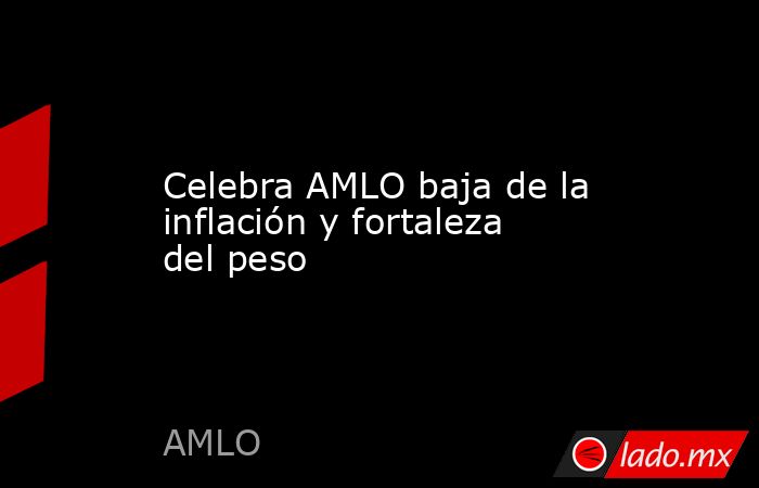 Celebra AMLO baja de la inflación y fortaleza del peso. Noticias en tiempo real