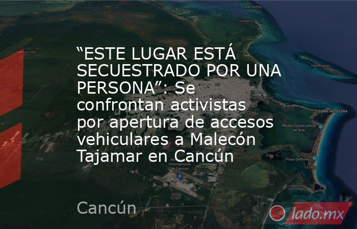 “ESTE LUGAR ESTÁ SECUESTRADO POR UNA PERSONA”: Se confrontan activistas por apertura de accesos vehiculares a Malecón Tajamar en Cancún . Noticias en tiempo real