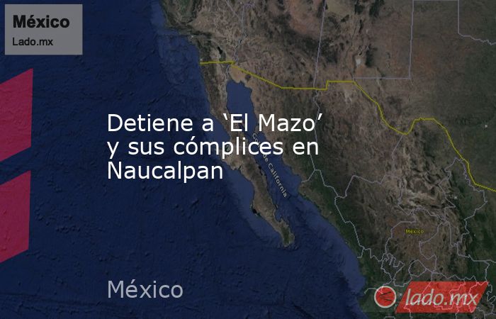 Detiene a ‘El Mazo’ y sus cómplices en Naucalpan. Noticias en tiempo real