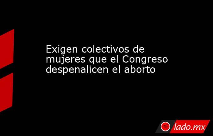 Exigen colectivos de mujeres que el Congreso despenalicen el aborto. Noticias en tiempo real