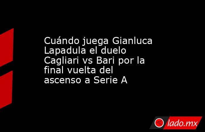 Cuándo juega Gianluca Lapadula el duelo Cagliari vs Bari por la final vuelta del ascenso a Serie A. Noticias en tiempo real