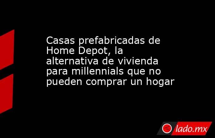 Casas prefabricadas de Home Depot, la alternativa de vivienda para millennials que no pueden comprar un hogar. Noticias en tiempo real