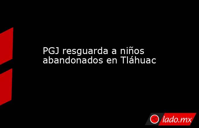 PGJ resguarda a niños abandonados en Tláhuac. Noticias en tiempo real
