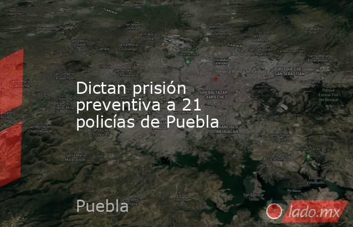 Dictan prisión preventiva a 21 policías de Puebla. Noticias en tiempo real