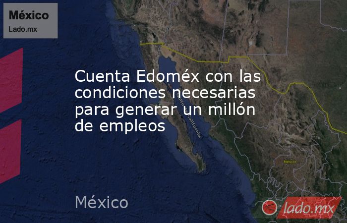 Cuenta Edoméx con las condiciones necesarias para generar un millón de empleos. Noticias en tiempo real