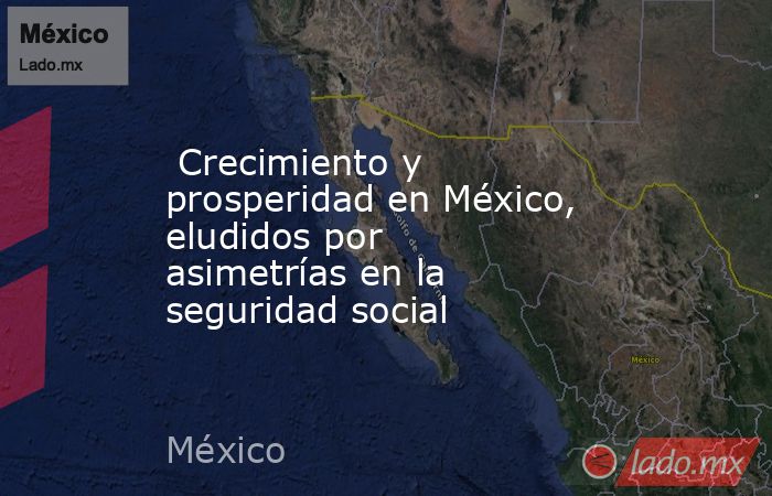  Crecimiento y prosperidad en México, eludidos por asimetrías en la seguridad social . Noticias en tiempo real