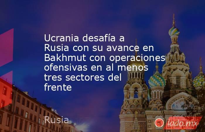 Ucrania desafía a Rusia con su avance en Bakhmut con operaciones ofensivas en al menos tres sectores del frente. Noticias en tiempo real