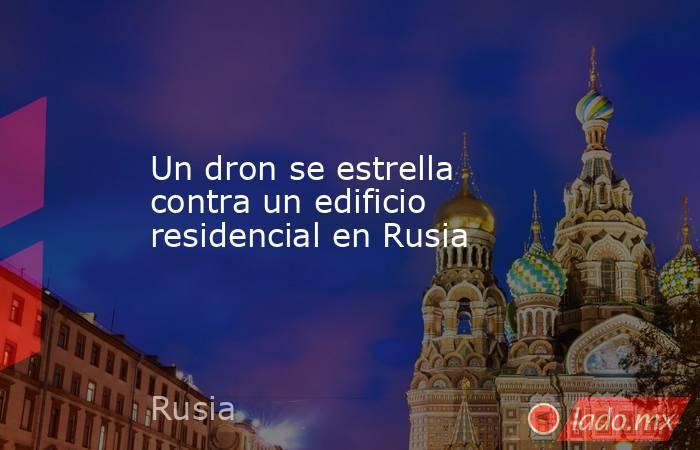 Un dron se estrella contra un edificio residencial en Rusia. Noticias en tiempo real