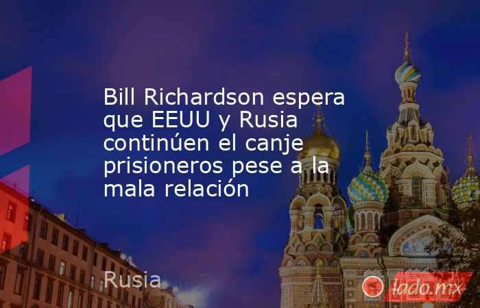 Bill Richardson espera que EEUU y Rusia continúen el canje prisioneros pese a la mala relación. Noticias en tiempo real