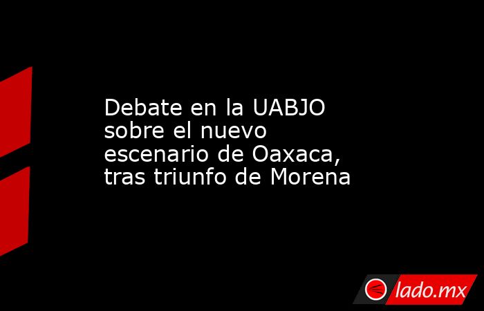 Debate en la UABJO sobre el nuevo escenario de Oaxaca, tras triunfo de Morena. Noticias en tiempo real