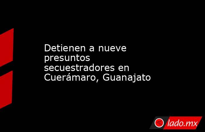 Detienen a nueve presuntos secuestradores en Cuerámaro, Guanajato. Noticias en tiempo real