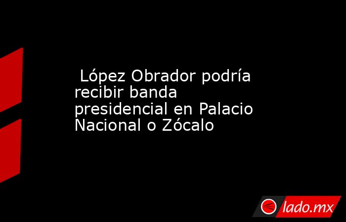  López Obrador podría recibir banda presidencial en Palacio Nacional o Zócalo. Noticias en tiempo real