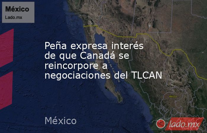 Peña expresa interés de que Canadá se reincorpore a negociaciones del TLCAN. Noticias en tiempo real