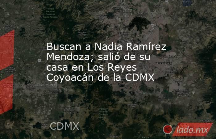 Buscan a Nadia Ramírez Mendoza; salió de su casa en Los Reyes Coyoacán de la CDMX. Noticias en tiempo real