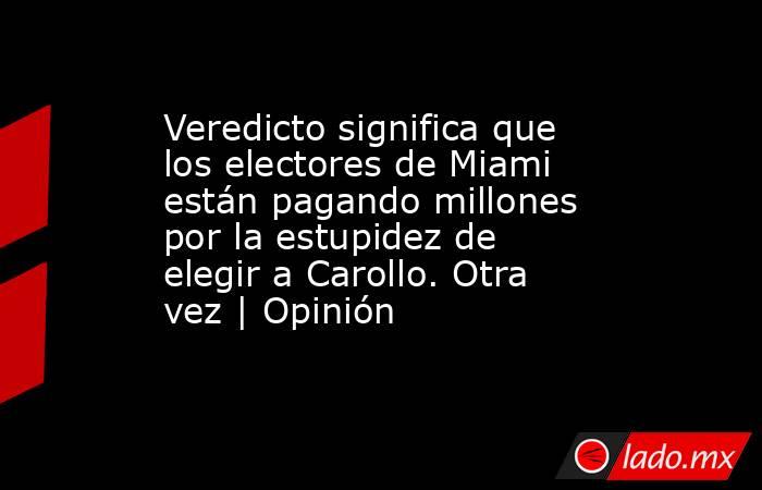 Veredicto significa que los electores de Miami están pagando millones por la estupidez de elegir a Carollo. Otra vez | Opinión. Noticias en tiempo real