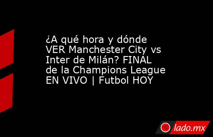 ¿A qué hora y dónde VER Manchester City vs Inter de Milán? FINAL de la Champions League EN VIVO | Futbol HOY. Noticias en tiempo real