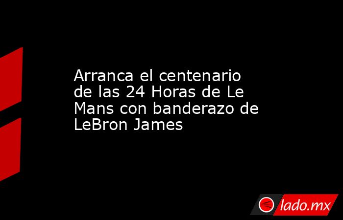 Arranca el centenario de las 24 Horas de Le Mans con banderazo de LeBron James. Noticias en tiempo real