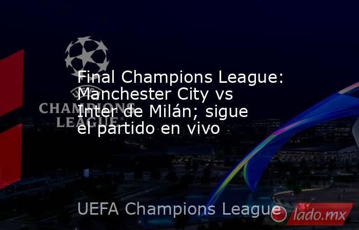 Final Champions League: Manchester City vs Inter de Milán; sigue el partido en vivo. Noticias en tiempo real