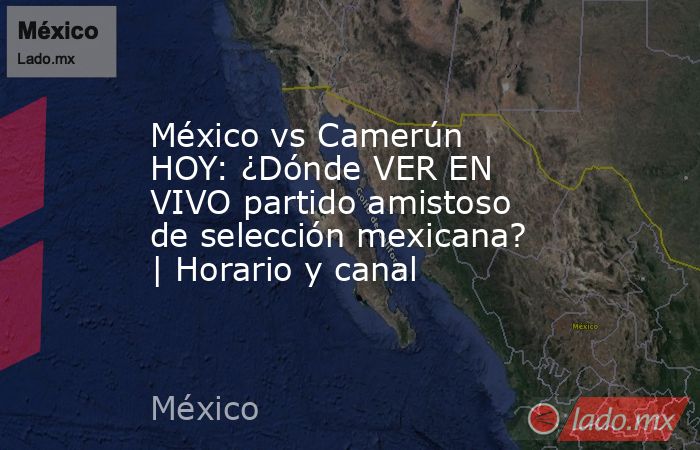 México vs Camerún HOY: ¿Dónde VER EN VIVO partido amistoso de selección mexicana? | Horario y canal. Noticias en tiempo real