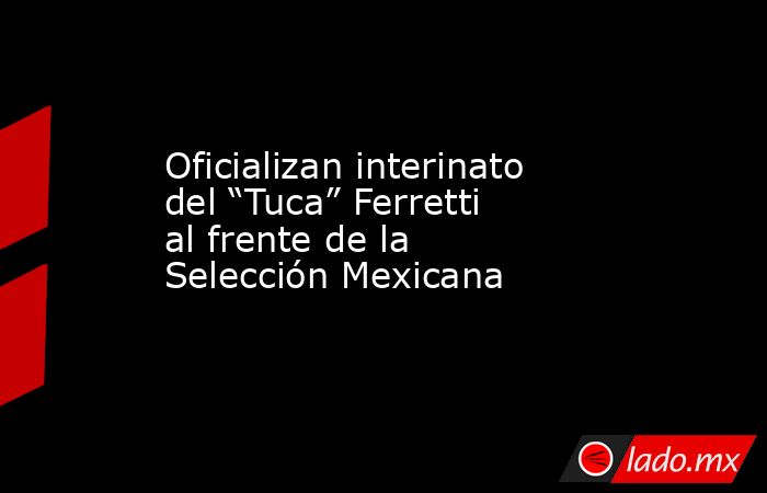 Oficializan interinato del “Tuca” Ferretti al frente de la Selección Mexicana. Noticias en tiempo real