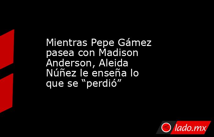 Mientras Pepe Gámez pasea con Madison Anderson, Aleida Núñez le enseña lo que se “perdió”. Noticias en tiempo real