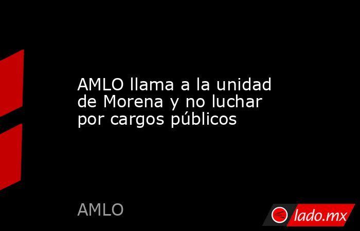 AMLO llama a la unidad de Morena y no luchar por cargos públicos. Noticias en tiempo real