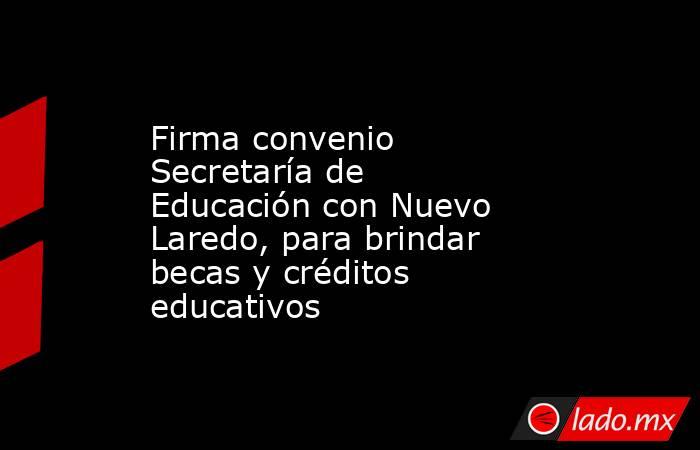 Firma convenio Secretaría de Educación con Nuevo Laredo, para brindar becas y créditos educativos. Noticias en tiempo real