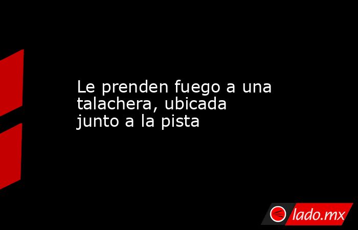 Le prenden fuego a una talachera, ubicada junto a la pista. Noticias en tiempo real