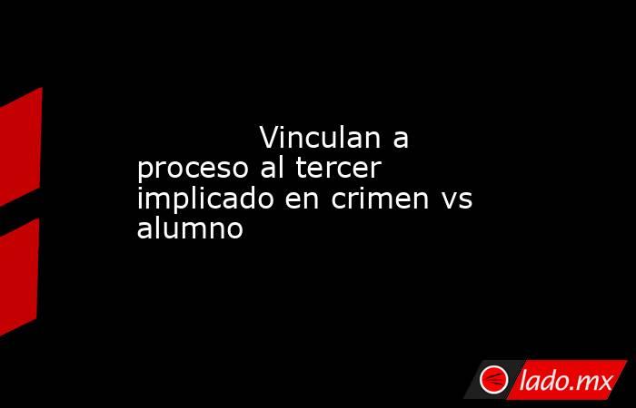             Vinculan a proceso al tercer implicado en crimen vs alumno            . Noticias en tiempo real