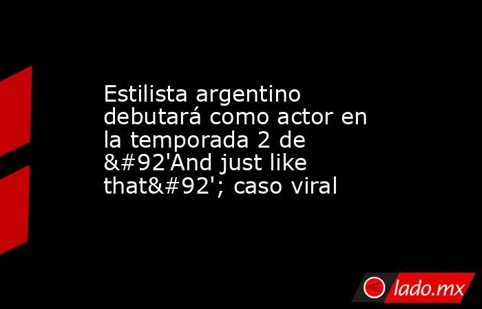 Estilista argentino debutará como actor en la temporada 2 de \'And just like that\'; caso viral. Noticias en tiempo real