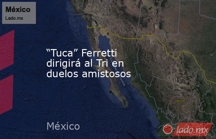 “Tuca” Ferretti dirigirá al Tri en duelos amistosos. Noticias en tiempo real
