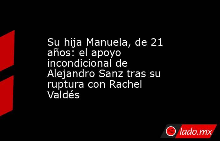 Su hija Manuela, de 21 años: el apoyo incondicional de Alejandro Sanz tras su ruptura con Rachel Valdés. Noticias en tiempo real