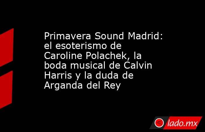Primavera Sound Madrid: el esoterismo de Caroline Polachek, la boda musical de Calvin Harris y la duda de Arganda del Rey. Noticias en tiempo real