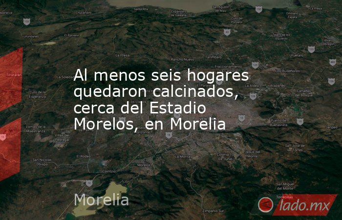 Al menos seis hogares quedaron calcinados, cerca del Estadio Morelos, en Morelia. Noticias en tiempo real