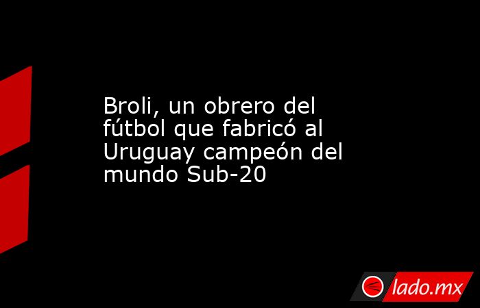 Broli, un obrero del fútbol que fabricó al Uruguay campeón del mundo Sub-20. Noticias en tiempo real