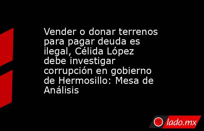 Vender o donar terrenos para pagar deuda es ilegal, Célida López debe investigar corrupción en gobierno de Hermosillo: Mesa de Análisis. Noticias en tiempo real