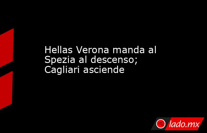 Hellas Verona manda al Spezia al descenso; Cagliari asciende. Noticias en tiempo real