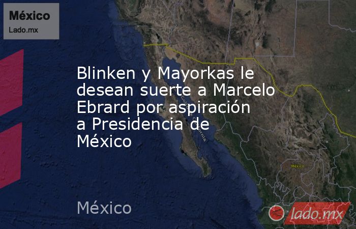 Blinken y Mayorkas le desean suerte a Marcelo Ebrard por aspiración a Presidencia de México. Noticias en tiempo real