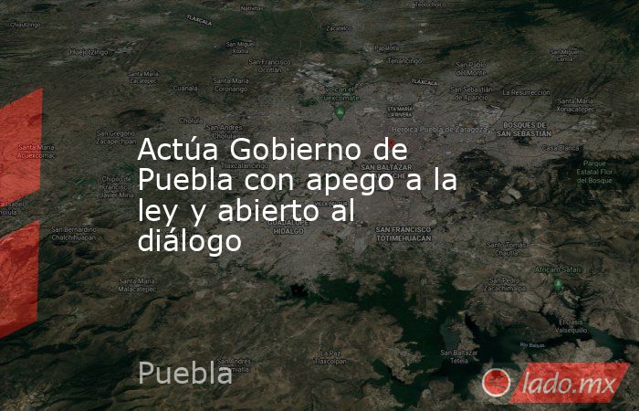 Actúa Gobierno de Puebla con apego a la ley y abierto al diálogo. Noticias en tiempo real
