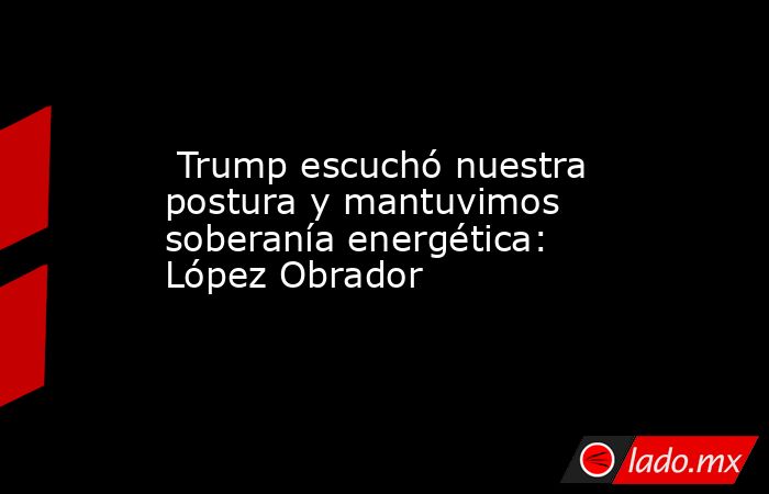  Trump escuchó nuestra postura y mantuvimos soberanía energética: López Obrador. Noticias en tiempo real